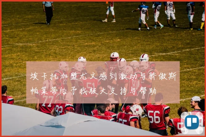 埃卡托加盟尤文感到激动与骄傲斯帕莱蒂给予我极大支持与帮助