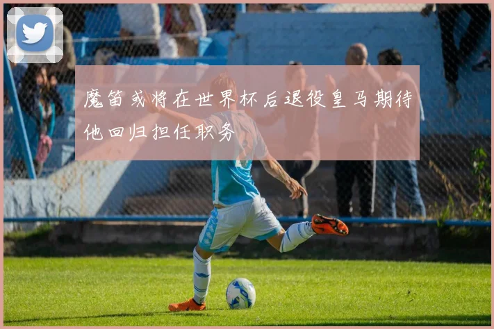 魔笛或将在世界杯后退役皇马期待他回归担任职务