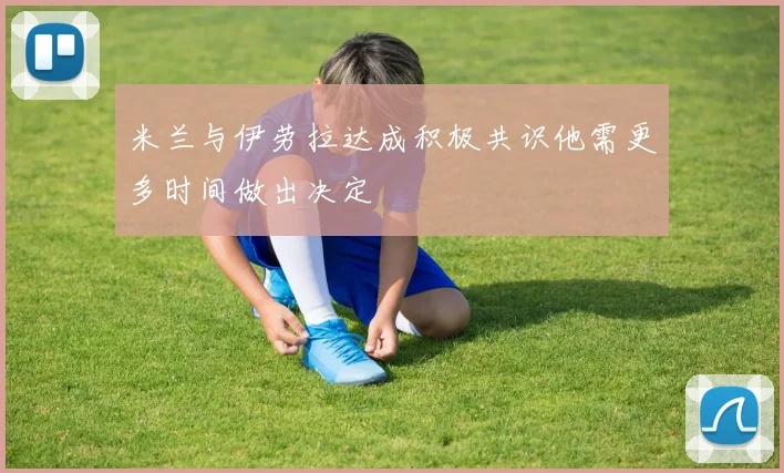 米兰与伊劳拉达成积极共识他需更多时间做出决定