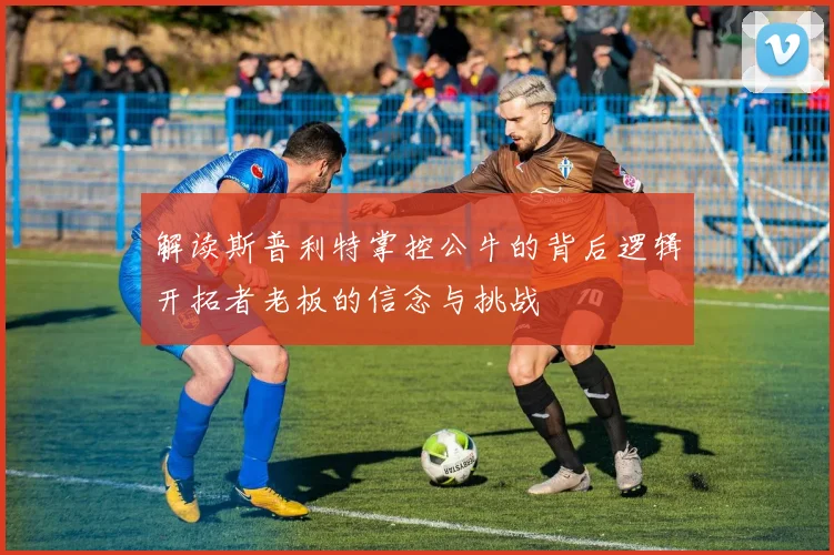 解读斯普利特掌控公牛的背后逻辑开拓者老板的信念与挑战