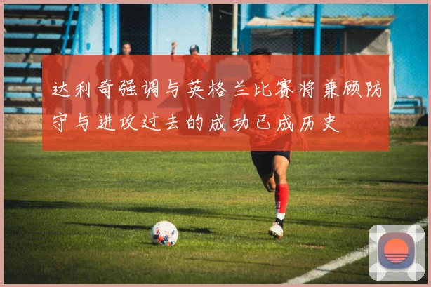 达利奇强调与英格兰比赛将兼顾防守与进攻过去的成功已成历史