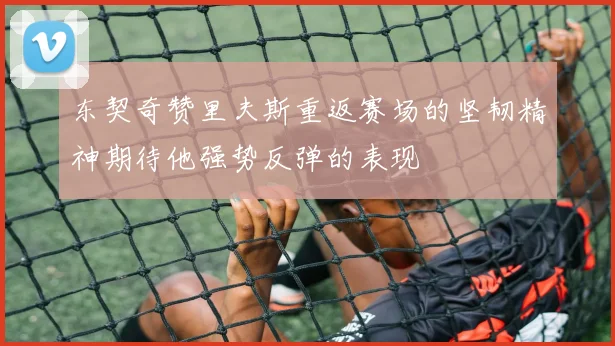 东契奇赞里夫斯重返赛场的坚韧精神期待他强势反弹的表现