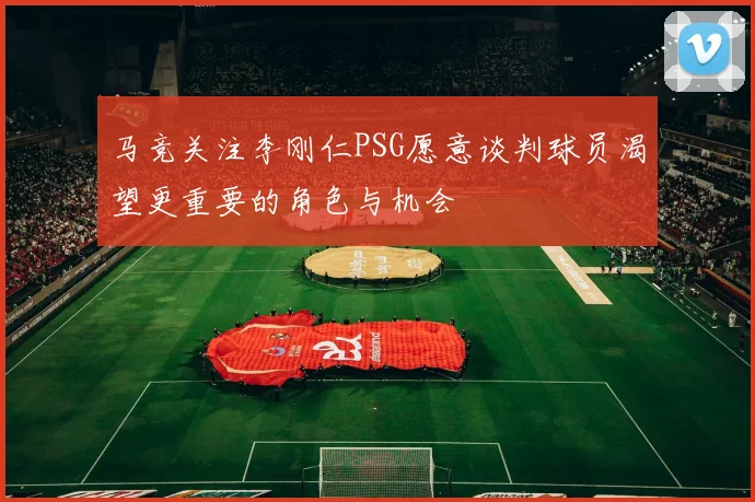 马竞关注李刚仁PSG愿意谈判球员渴望更重要的角色与机会