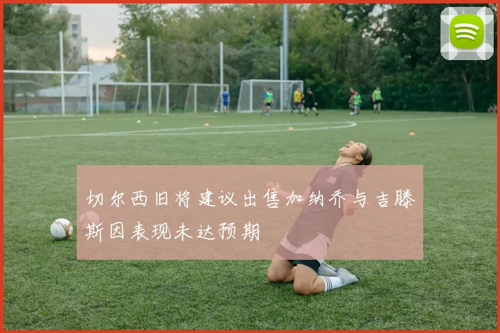 切尔西旧将建议出售加纳乔与吉滕斯因表现未达预期
