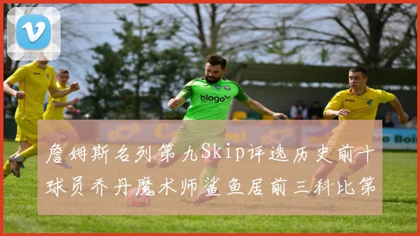 詹姆斯名列第九Skip评选历史前十球员乔丹魔术师鲨鱼居前三科比第七