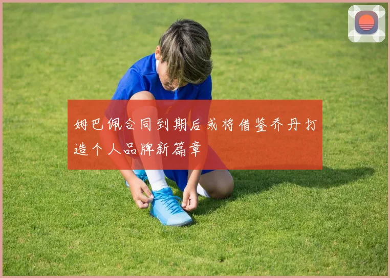 姆巴佩合同到期后或将借鉴乔丹打造个人品牌新篇章