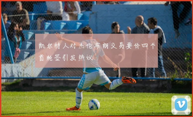 凯尔特人对杰伦布朗交易要价四个首轮签引发热议