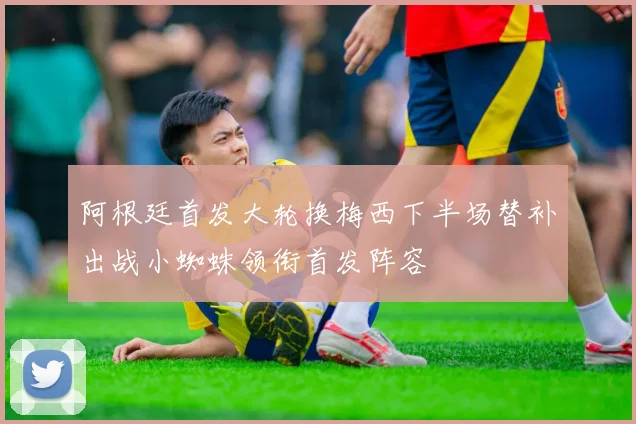 阿根廷首发大轮换梅西下半场替补出战小蜘蛛领衔首发阵容