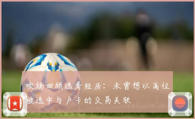 吹杨回顾选秀经历：未曾想以高位被选中与卢卡的交易关联