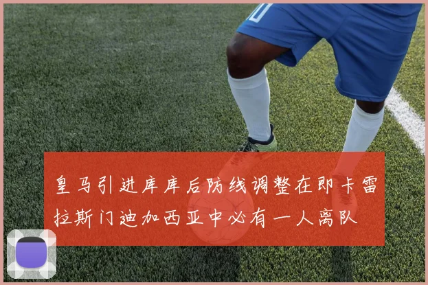 皇马引进库库后防线调整在即卡雷拉斯门迪加西亚中必有一人离队