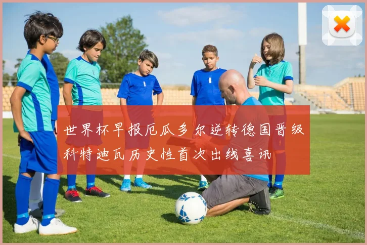 世界杯早报厄瓜多尔逆转德国晋级科特迪瓦历史性首次出线喜讯