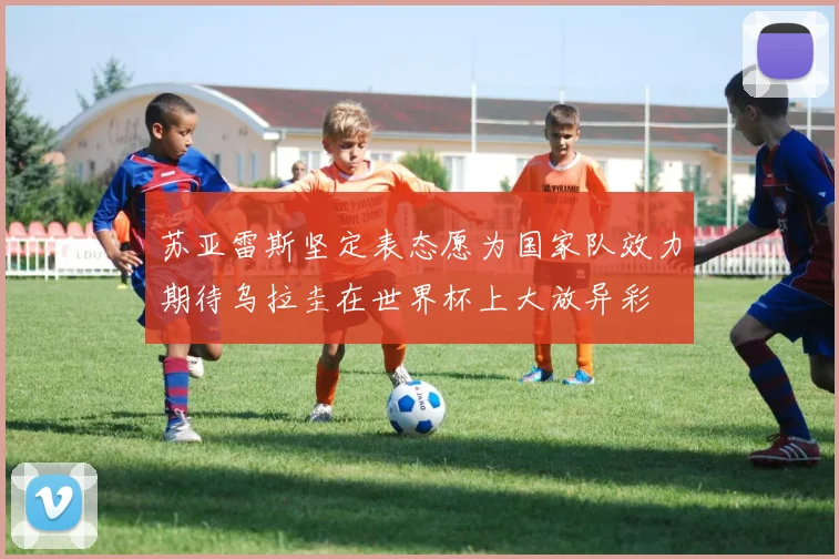 苏亚雷斯坚定表态愿为国家队效力期待乌拉圭在世界杯上大放异彩