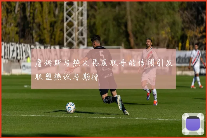 詹姆斯与热火再度联手的传闻引发联盟热议与期待
