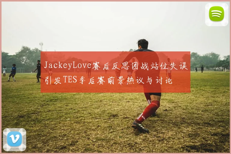 JackeyLove赛后反思团战站位失误引发TES季后赛前景热议与讨论