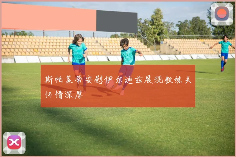 斯帕莱蒂安慰伊尔迪兹展现教练关怀情深厚
