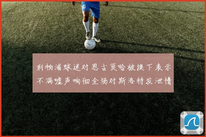 利物浦球迷对恩古莫哈被换下表示不满嘘声响彻全场对斯洛特发泄情绪
