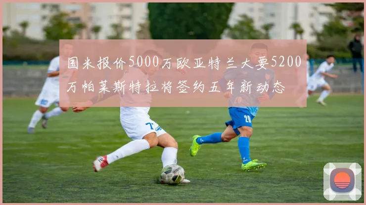 国米报价5000万欧亚特兰大要5200万帕莱斯特拉将签约五年新动态