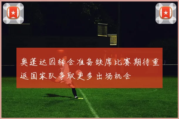 奥蓬达因转会准备缺席比赛期待重返国家队争取更多出场机会