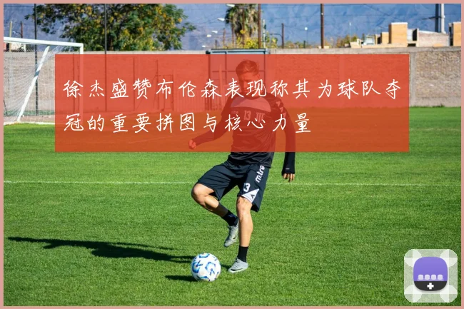 徐杰盛赞布伦森表现称其为球队夺冠的重要拼图与核心力量