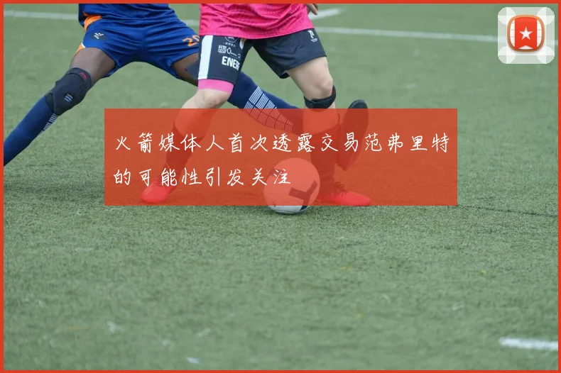 火箭媒体人首次透露交易范弗里特的可能性引发关注