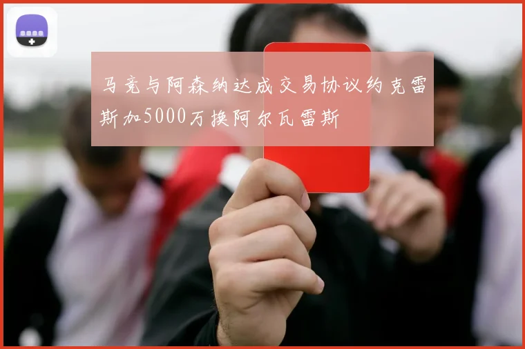 马竞与阿森纳达成交易协议约克雷斯加5000万换阿尔瓦雷斯