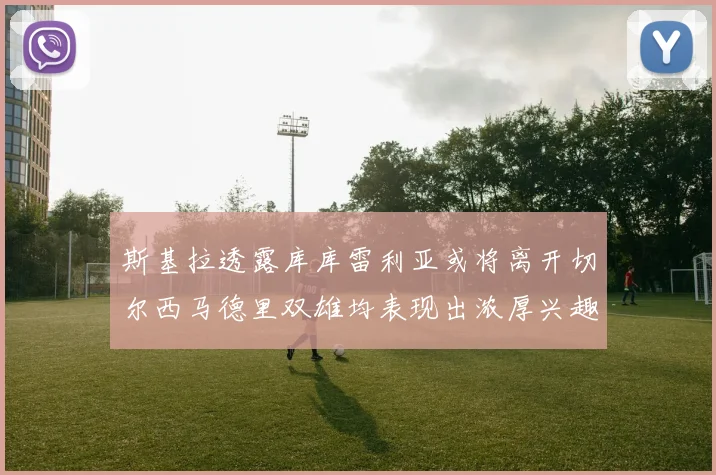 斯基拉透露库库雷利亚或将离开切尔西马德里双雄均表现出浓厚兴趣