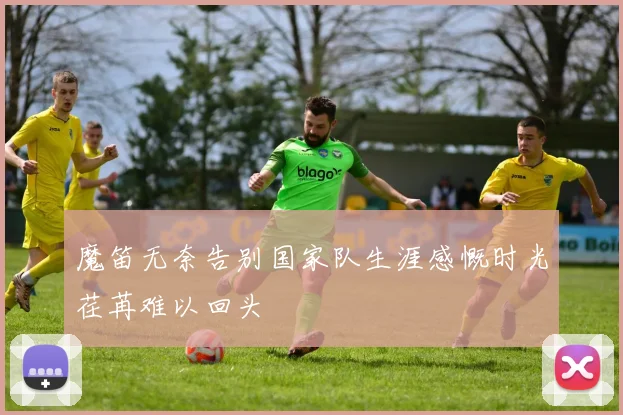 魔笛无奈告别国家队生涯感慨时光荏苒难以回头