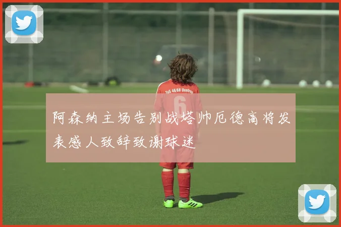 阿森纳主场告别战塔帅厄德高将发表感人致辞致谢球迷