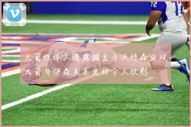 火箭媒体人透露掘金与沃特森分歧火箭与伊森关系良好令人欣慰
