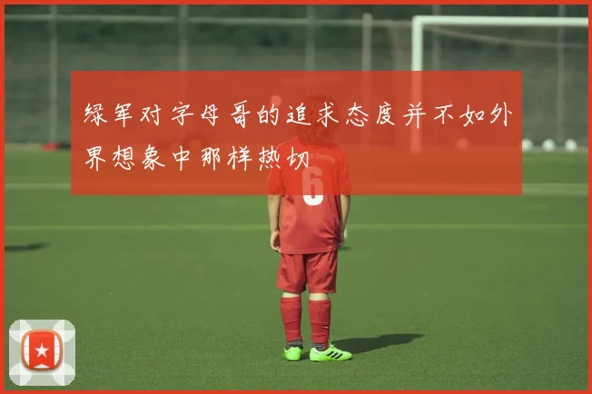 绿军对字母哥的追求态度并不如外界想象中那样热切