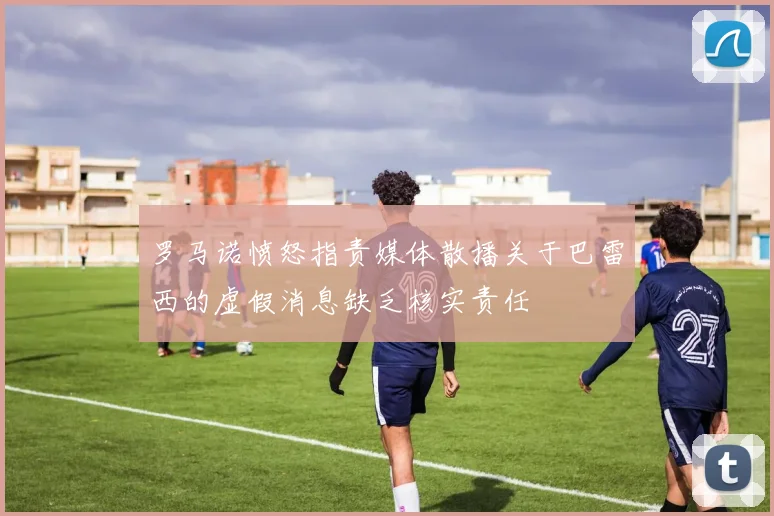 罗马诺愤怒指责媒体散播关于巴雷西的虚假消息缺乏核实责任