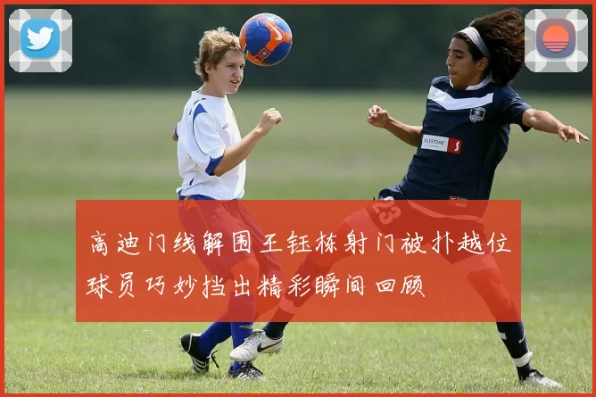 高迪门线解围王钰栋射门被扑越位球员巧妙挡出精彩瞬间回顾